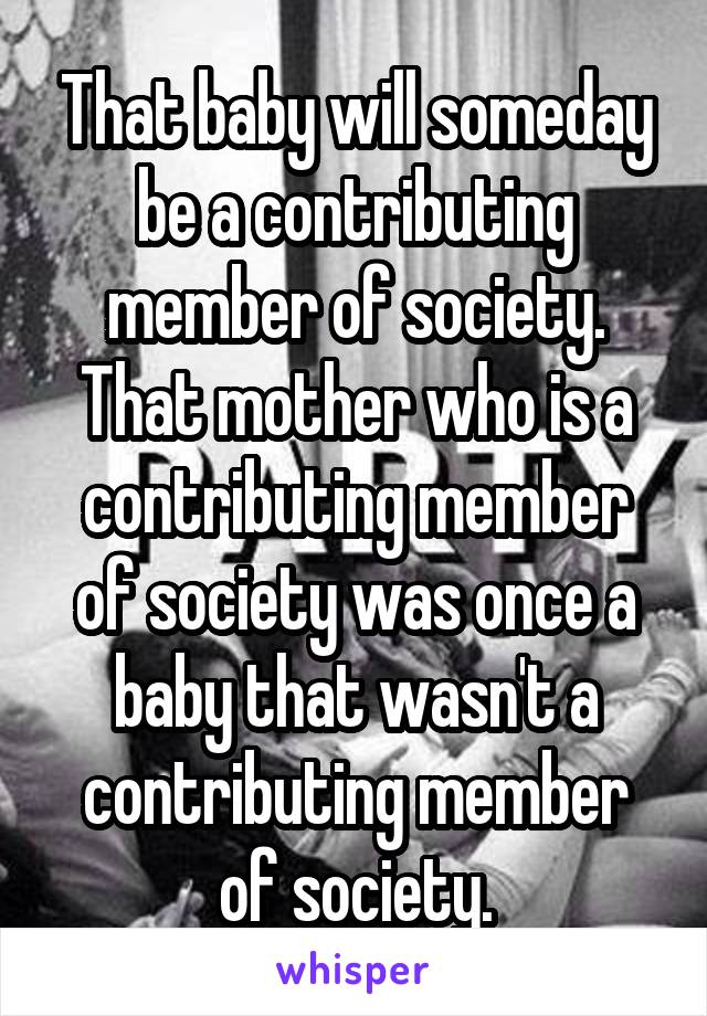 That baby will someday be a contributing member of society.
That mother who is a contributing member of society was once a baby that wasn't a contributing member of society.