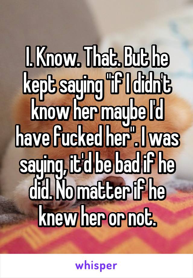 I. Know. That. But he kept saying "if I didn't know her maybe I'd have fucked her". I was saying, it'd be bad if he did. No matter if he knew her or not.