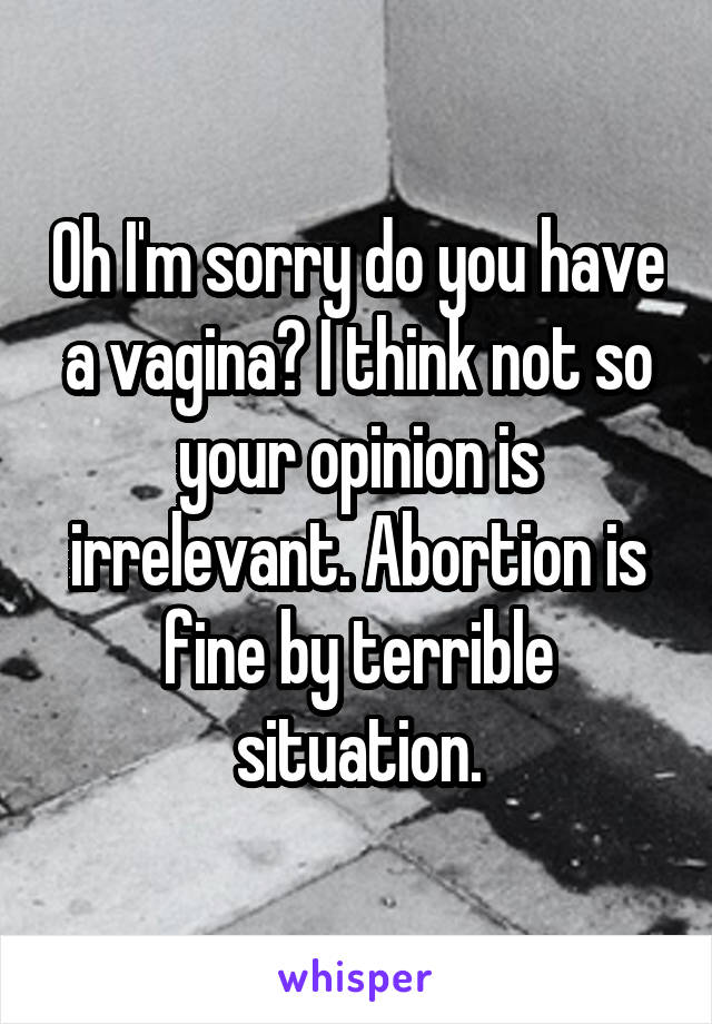Oh I'm sorry do you have a vagina? I think not so your opinion is irrelevant. Abortion is fine by terrible situation.