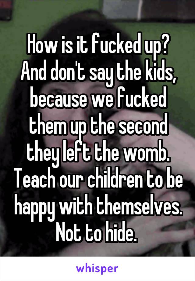 How is it fucked up? And don't say the kids, because we fucked them up the second they left the womb. Teach our children to be happy with themselves. Not to hide. 