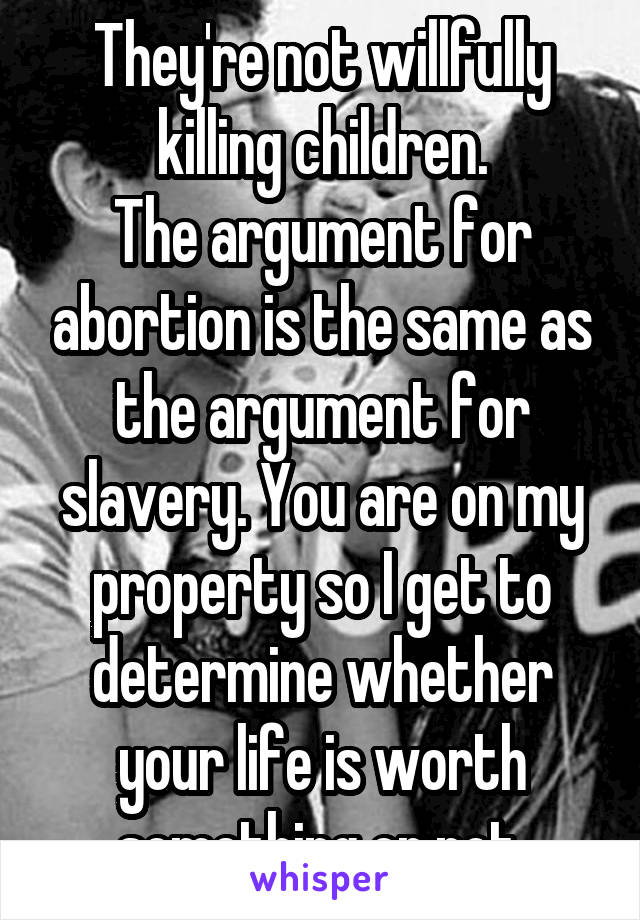 They're not willfully killing children.
The argument for abortion is the same as the argument for slavery. You are on my property so I get to determine whether your life is worth something or not.