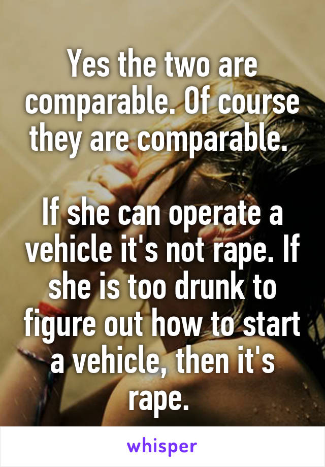 Yes the two are comparable. Of course they are comparable. 

If she can operate a vehicle it's not rape. If she is too drunk to figure out how to start a vehicle, then it's rape. 