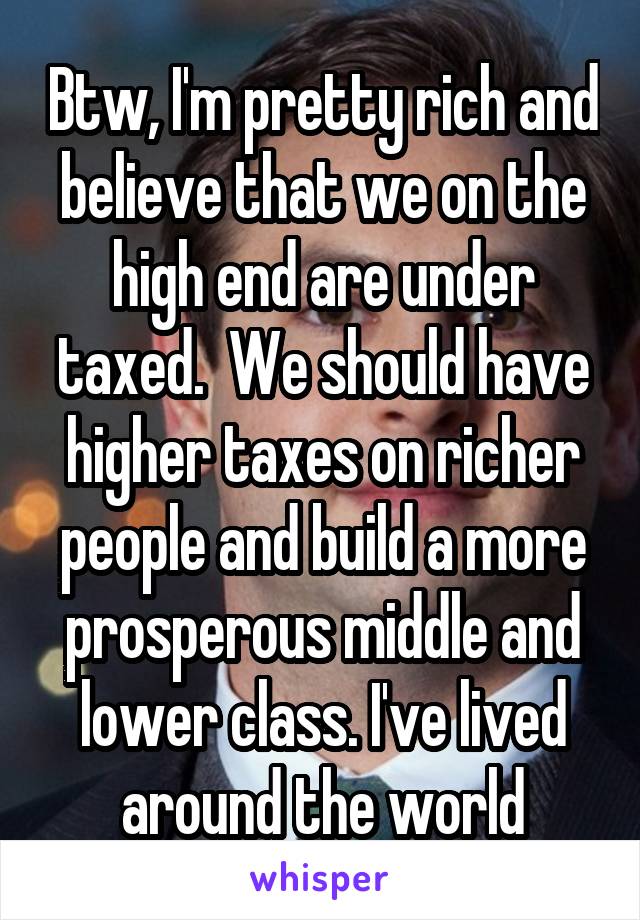 Btw, I'm pretty rich and believe that we on the high end are under taxed.  We should have higher taxes on richer people and build a more prosperous middle and lower class. I've lived around the world