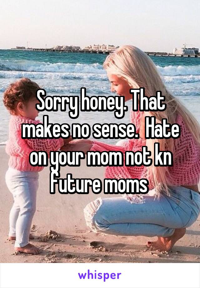 Sorry honey. That makes no sense.  Hate on your mom not kn future moms 