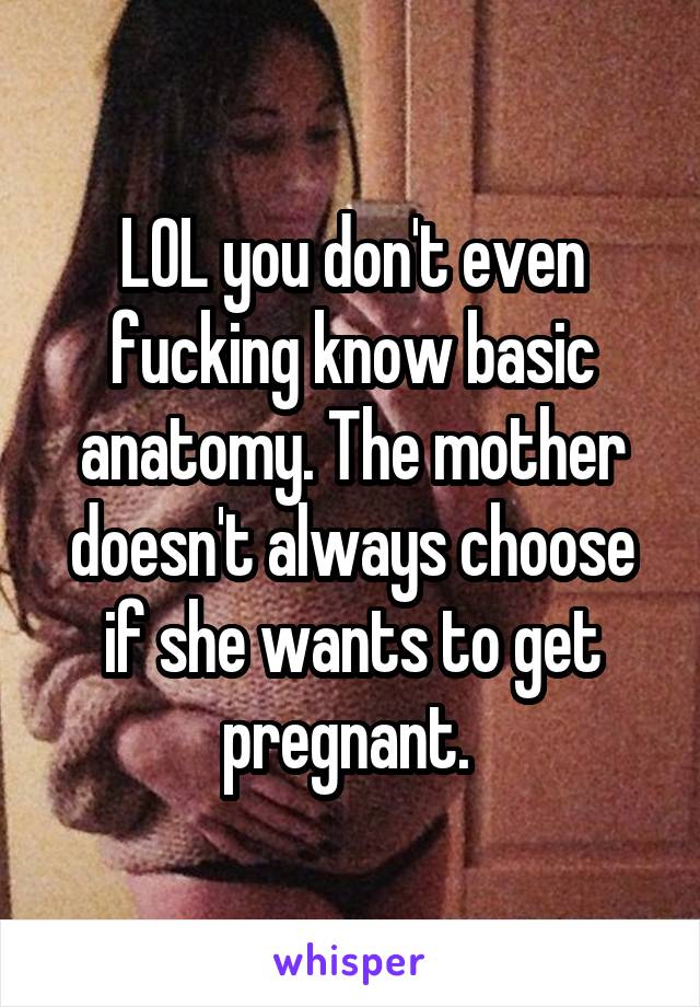 LOL you don't even fucking know basic anatomy. The mother doesn't always choose if she wants to get pregnant. 