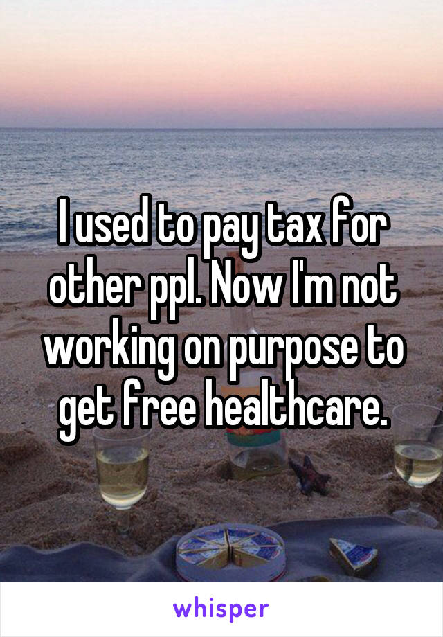 I used to pay tax for other ppl. Now I'm not working on purpose to get free healthcare.