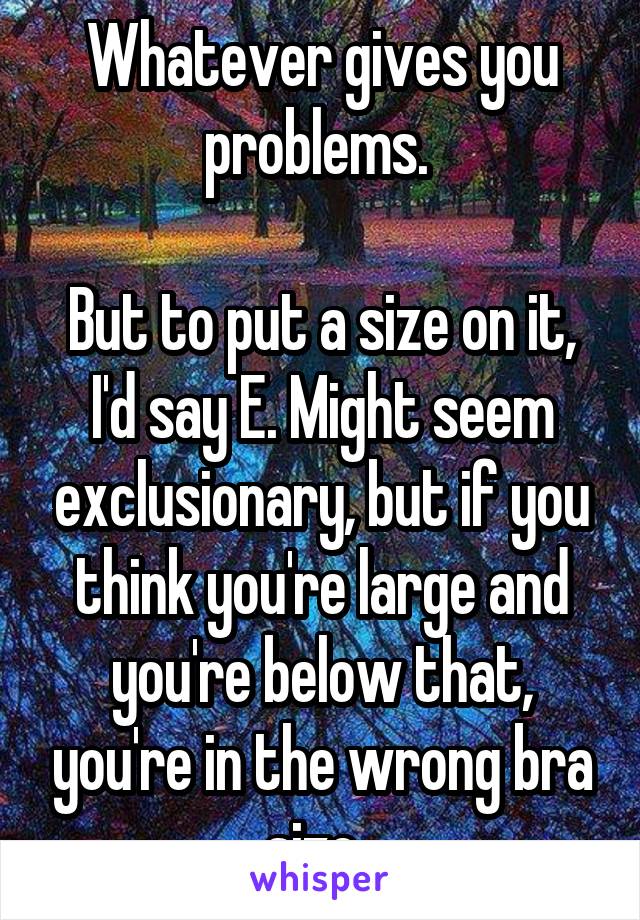 Whatever gives you problems. 

But to put a size on it, I'd say E. Might seem exclusionary, but if you think you're large and you're below that, you're in the wrong bra size. 