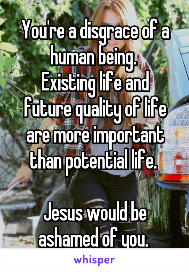 You're a disgrace of a human being. 
Existing life and future quality of life are more important than potential life. 

Jesus would be ashamed of you. 