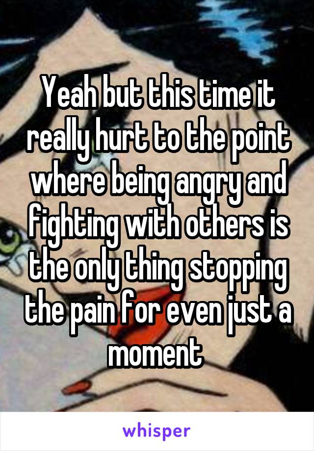 Yeah but this time it really hurt to the point where being angry and fighting with others is the only thing stopping the pain for even just a moment 