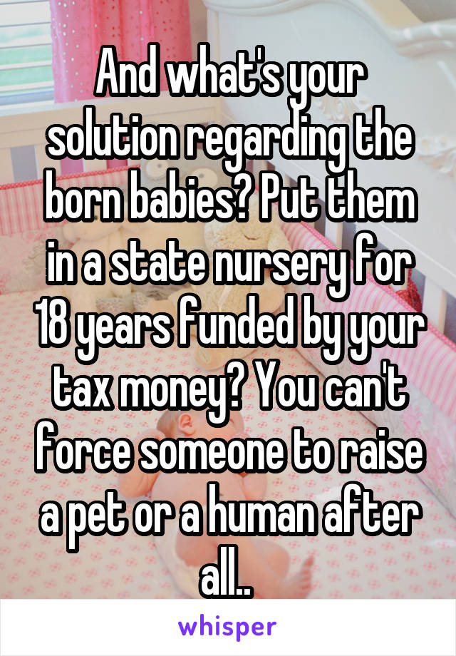 And what's your solution regarding the born babies? Put them in a state nursery for 18 years funded by your tax money? You can't force someone to raise a pet or a human after all.. 