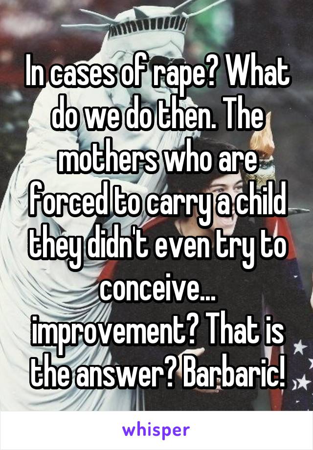In cases of rape? What do we do then. The mothers who are forced to carry a child they didn't even try to conceive... improvement? That is the answer? Barbaric!