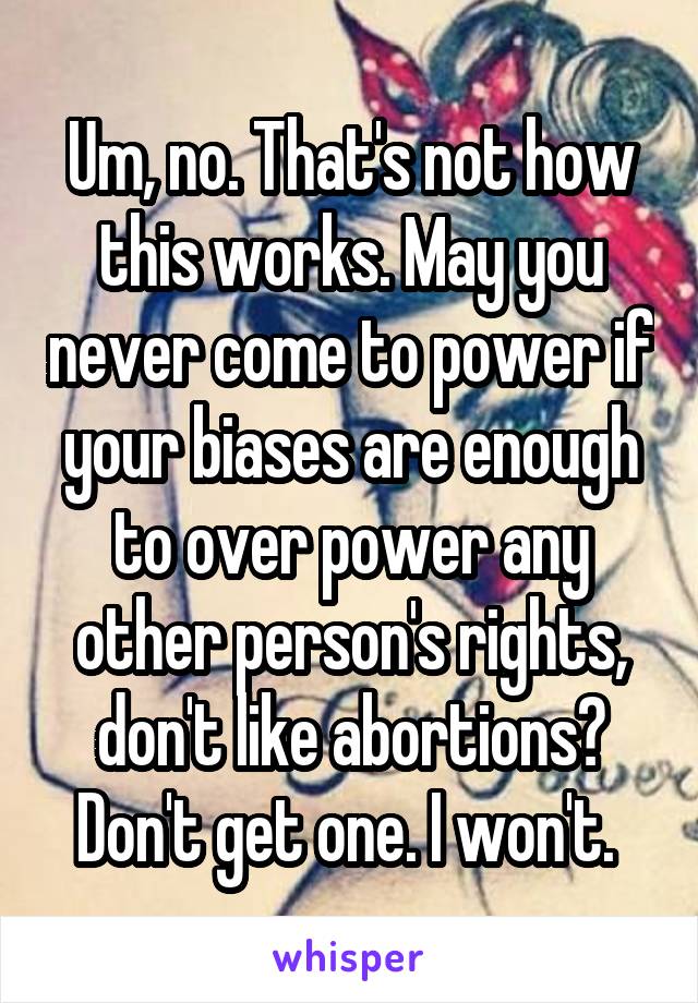 Um, no. That's not how this works. May you never come to power if your biases are enough to over power any other person's rights, don't like abortions? Don't get one. I won't. 