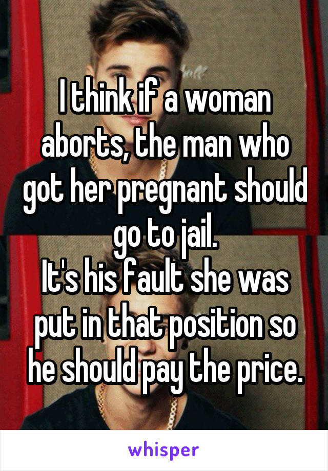 I think if a woman aborts, the man who got her pregnant should go to jail.
It's his fault she was put in that position so he should pay the price.