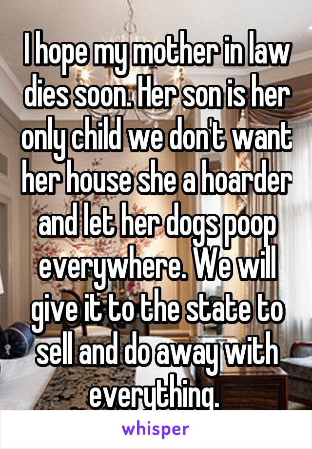 I hope my mother in law dies soon. Her son is her only child we don't want her house she a hoarder and let her dogs poop everywhere. We will give it to the state to sell and do away with everything. 