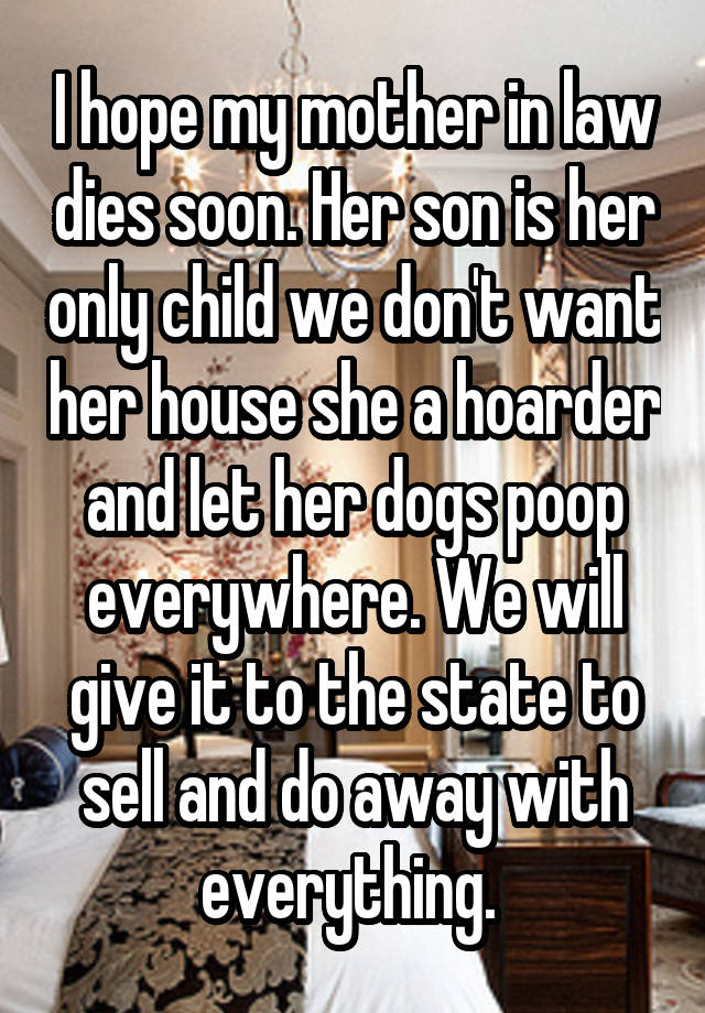 I hope my mother in law dies soon. Her son is her only child we don't want her house she a hoarder and let her dogs poop everywhere. We will give it to the state to sell and do away with everything. 