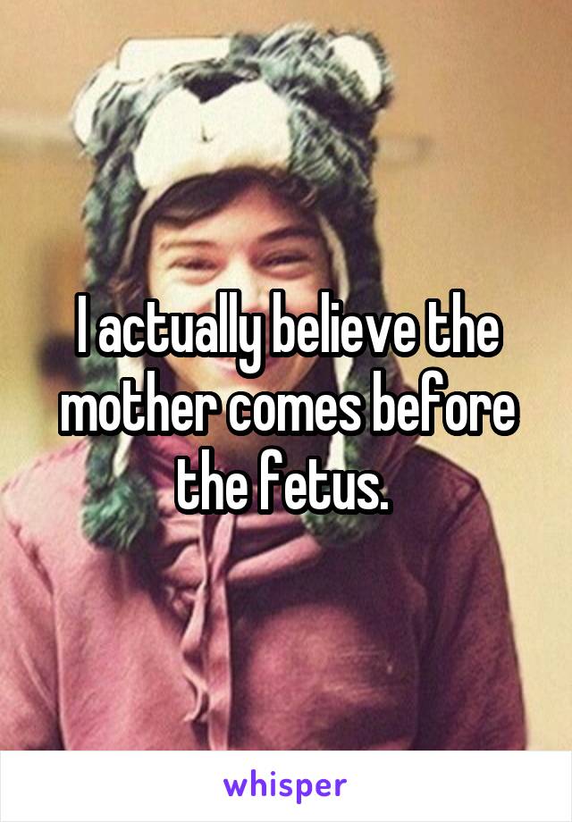 I actually believe the mother comes before the fetus. 