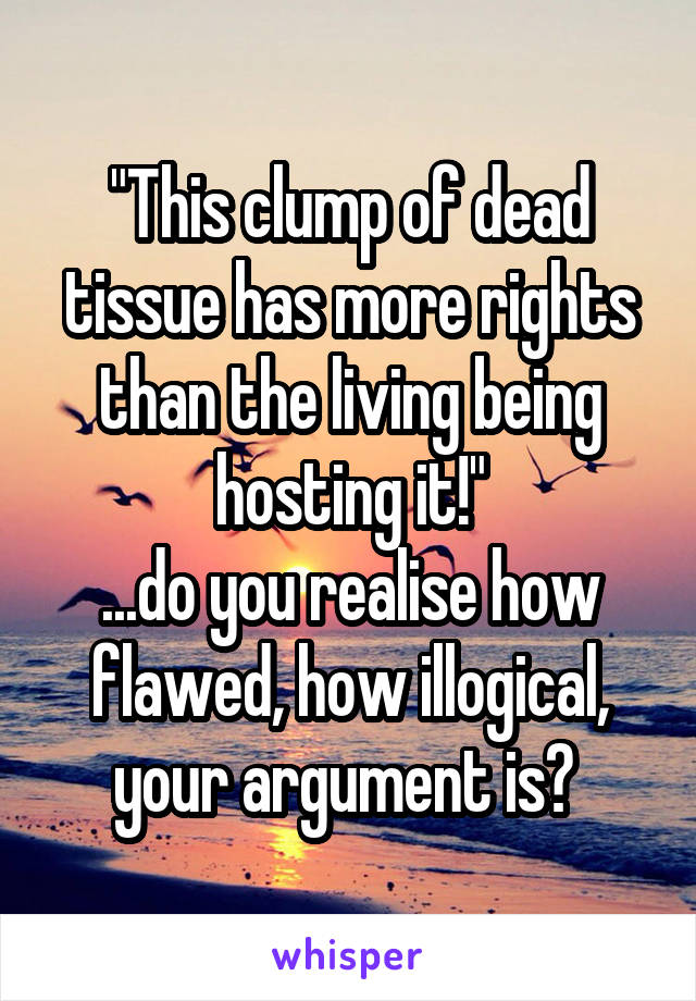 "This clump of dead tissue has more rights than the living being hosting it!"
...do you realise how flawed, how illogical, your argument is? 