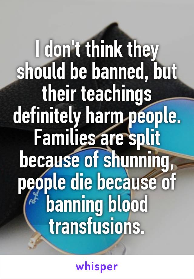 I don't think they should be banned, but their teachings definitely harm people. Families are split because of shunning, people die because of banning blood transfusions.