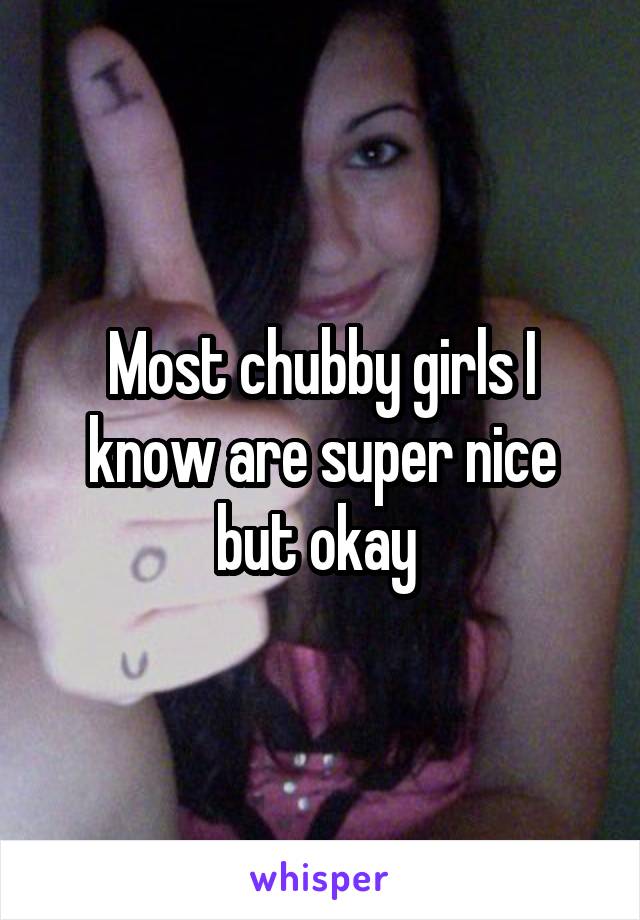 Most chubby girls I know are super nice but okay 