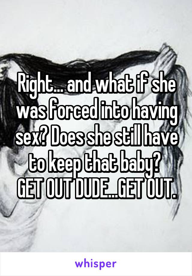 Right... and what if she was forced into having sex? Does she still have to keep that baby? 
GET OUT DUDE...GET OUT.