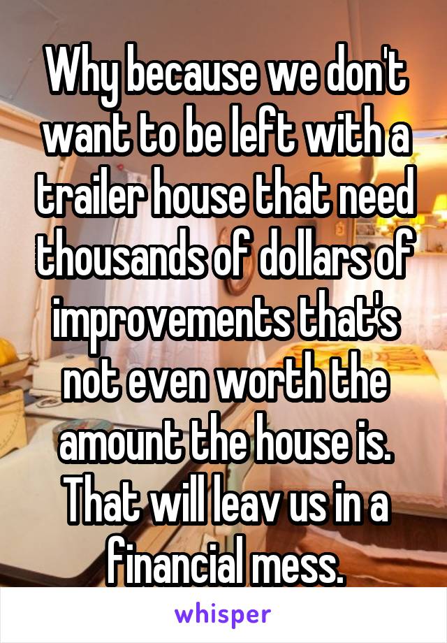 Why because we don't want to be left with a trailer house that need thousands of dollars of improvements that's not even worth the amount the house is. That will leav us in a financial mess.