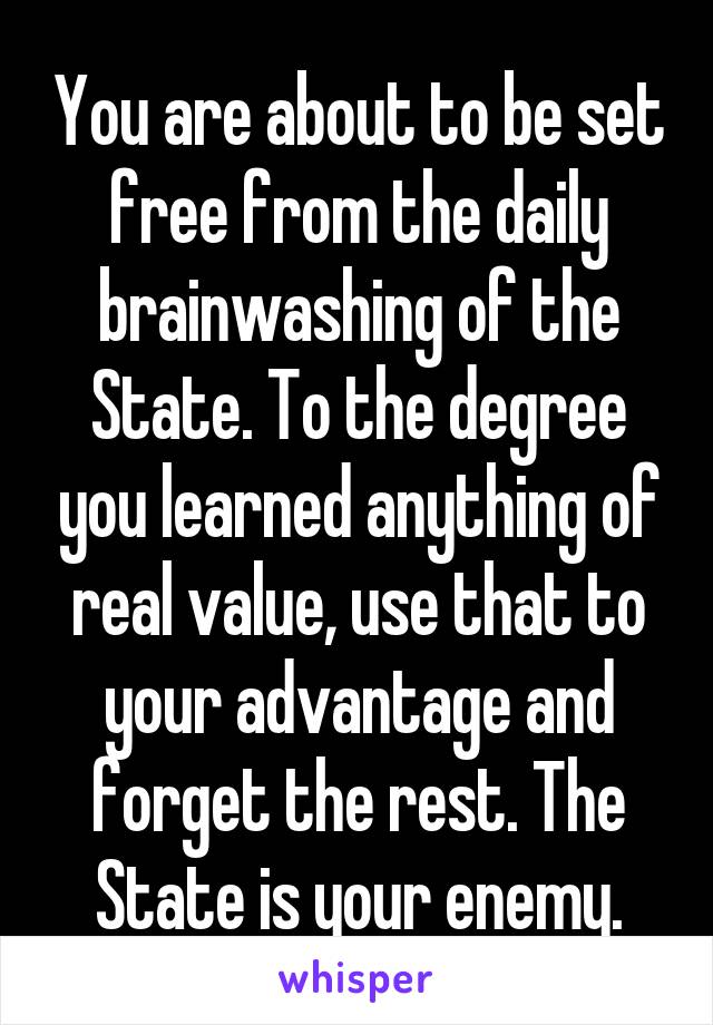 You are about to be set free from the daily brainwashing of the State. To the degree you learned anything of real value, use that to your advantage and forget the rest. The State is your enemy.