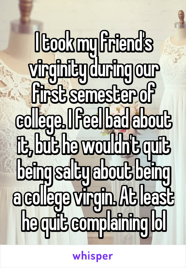 I took my friend's virginity during our first semester of college. I feel bad about it, but he wouldn't quit being salty about being a college virgin. At least he quit complaining lol