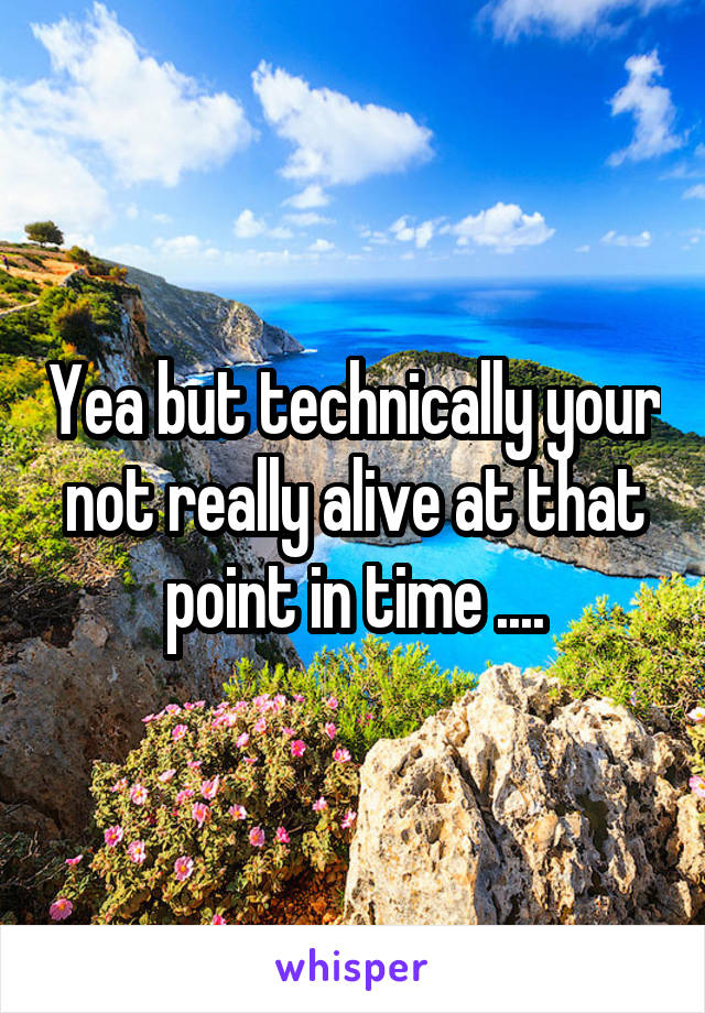 Yea but technically your not really alive at that point in time ....