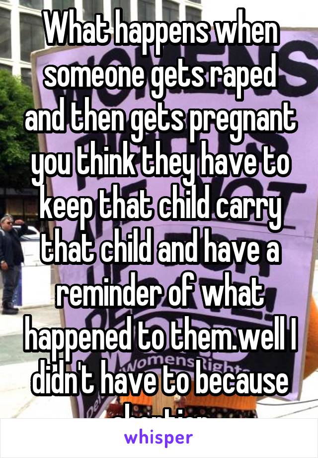  What happens when someone gets raped and then gets pregnant you think they have to keep that child carry that child and have a reminder of what happened to them.well I didn't have to because abortion