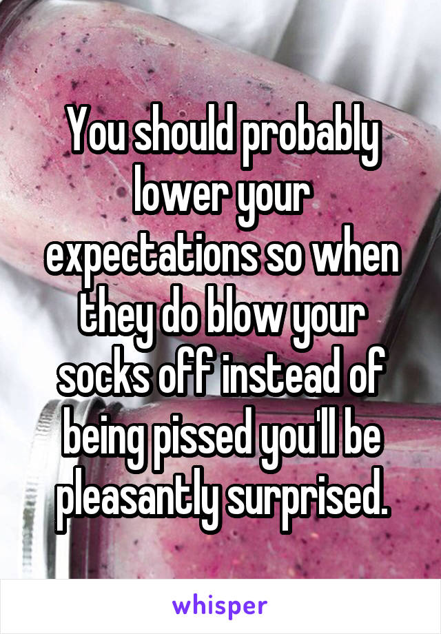 You should probably lower your expectations so when they do blow your socks off instead of being pissed you'll be pleasantly surprised.