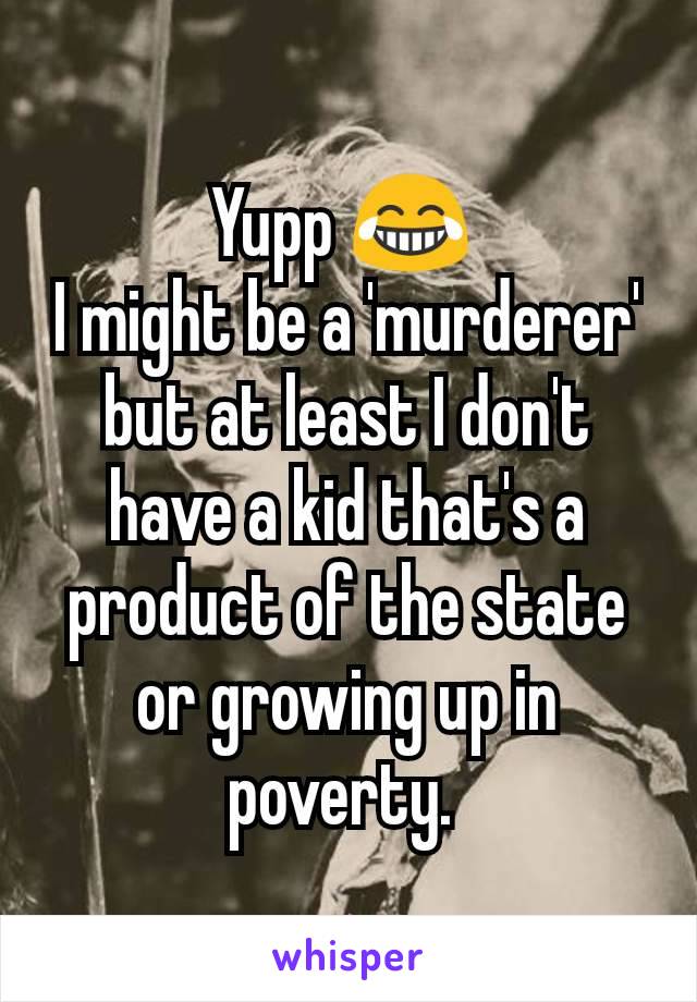 Yupp 😂 
I might be a 'murderer' but at least I don't have a kid that's a product of the state or growing up in poverty. 