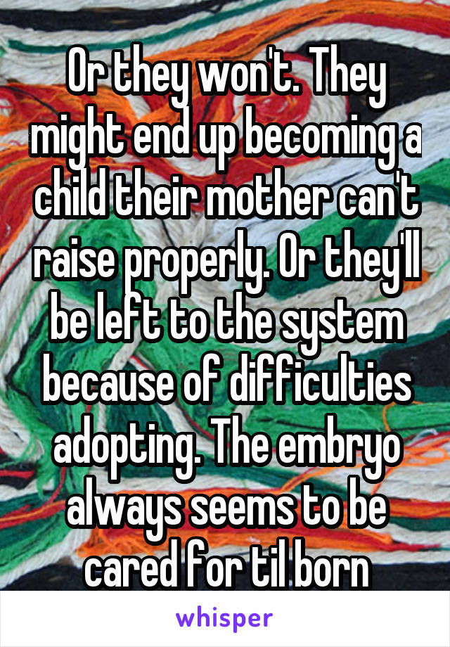 Or they won't. They might end up becoming a child their mother can't raise properly. Or they'll be left to the system because of difficulties adopting. The embryo always seems to be cared for til born
