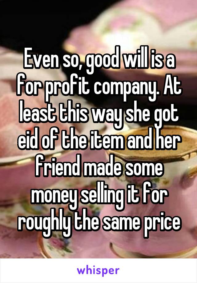 Even so, good will is a for profit company. At least this way she got eid of the item and her friend made some money selling it for roughly the same price