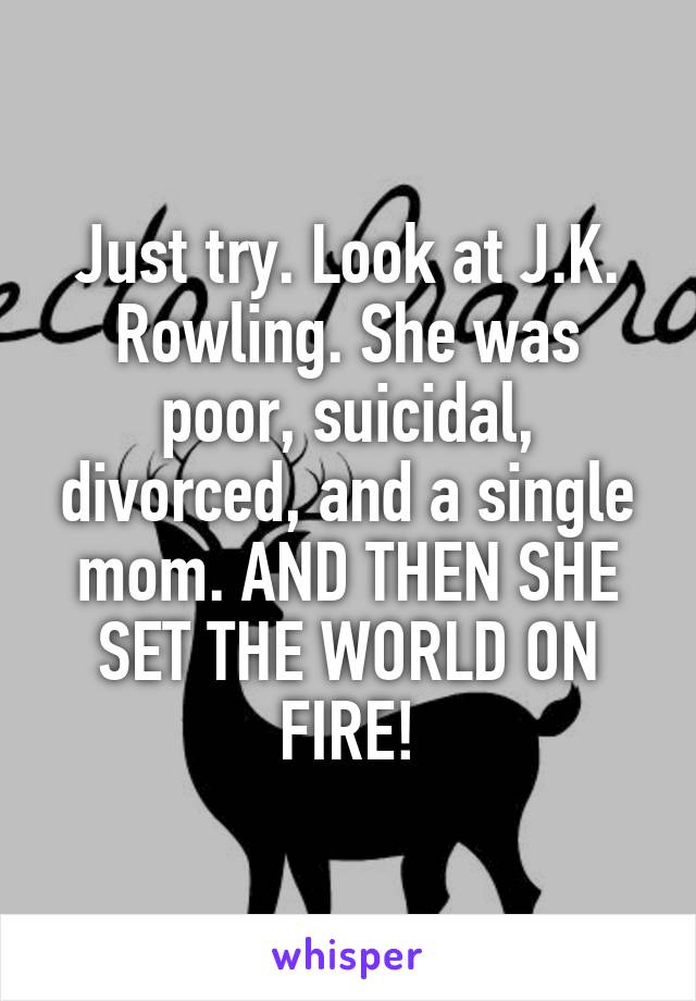 Just try. Look at J.K. Rowling. She was poor, suicidal, divorced, and a single mom. AND THEN SHE SET THE WORLD ON FIRE!