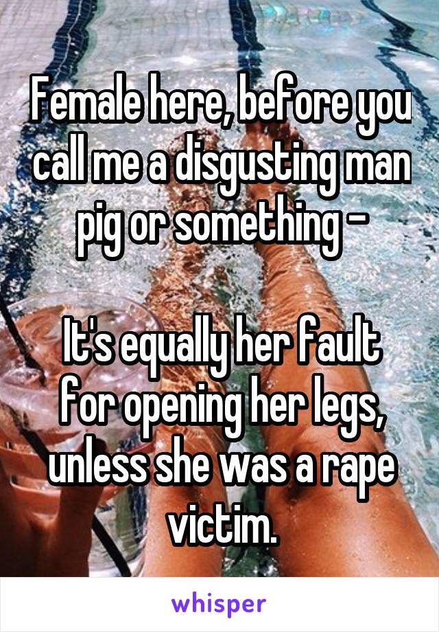 Female here, before you call me a disgusting man pig or something -

It's equally her fault for opening her legs, unless she was a rape victim.