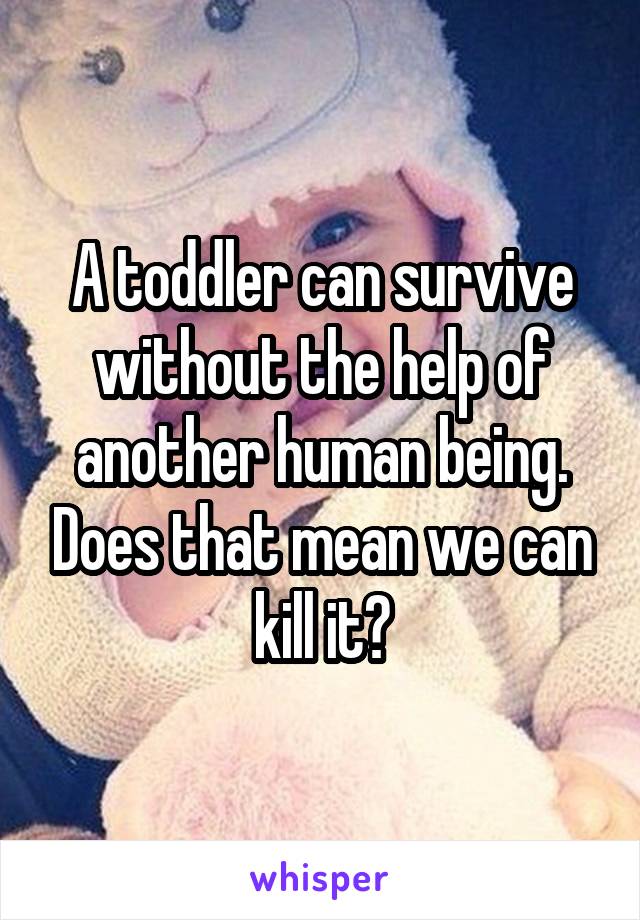 A toddler can survive without the help of another human being. Does that mean we can kill it?