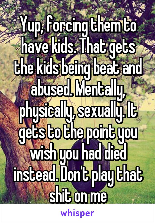 Yup, forcing them to have kids. That gets the kids being beat and abused. Mentally, physically, sexually. It gets to the point you wish you had died instead. Don't play that shit on me
