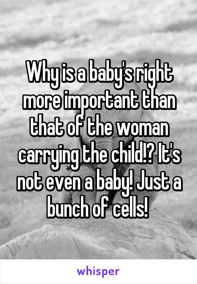 Why is a baby's right more important than that of the woman carrying the child!? It's not even a baby! Just a bunch of cells! 