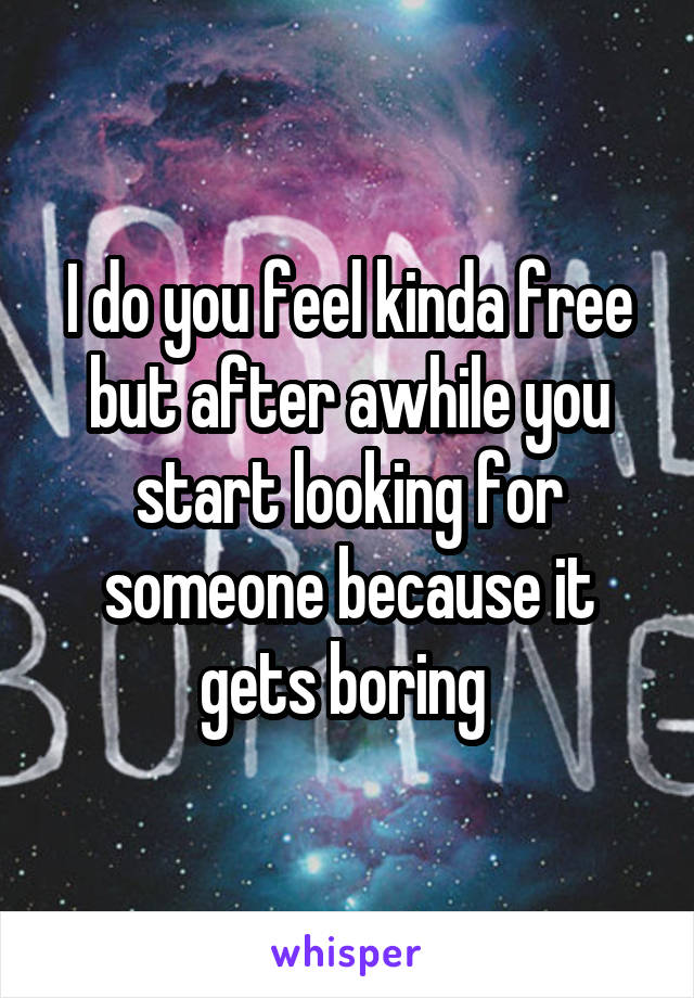 I do you feel kinda free but after awhile you start looking for someone because it gets boring 