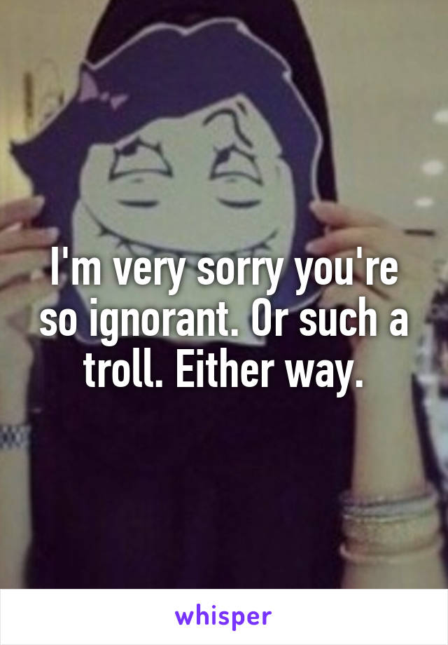 I'm very sorry you're so ignorant. Or such a troll. Either way.