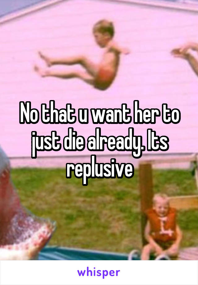 No that u want her to just die already. Its replusive