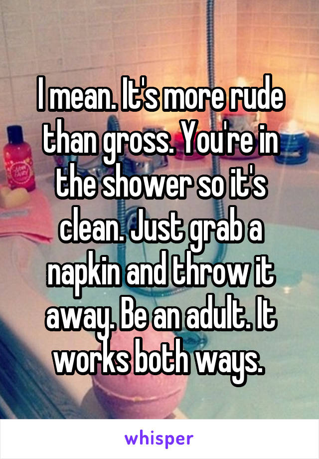 I mean. It's more rude than gross. You're in the shower so it's clean. Just grab a napkin and throw it away. Be an adult. It works both ways. 
