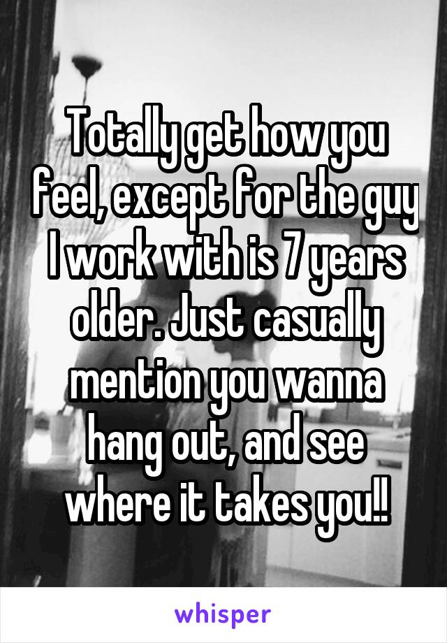 Totally get how you feel, except for the guy I work with is 7 years older. Just casually mention you wanna hang out, and see where it takes you!!