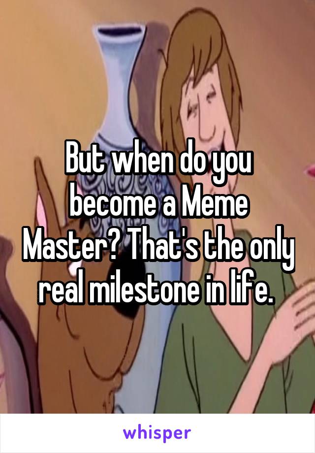 But when do you become a Meme Master? That's the only real milestone in life. 