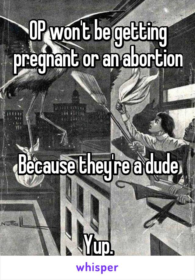 OP won't be getting pregnant or an abortion



Because they're a dude


Yup.