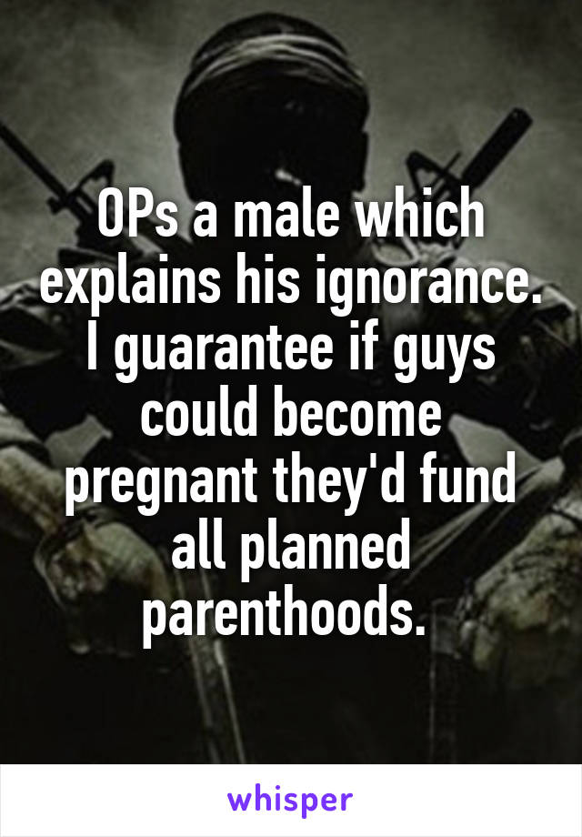 OPs a male which explains his ignorance. I guarantee if guys could become pregnant they'd fund all planned parenthoods. 