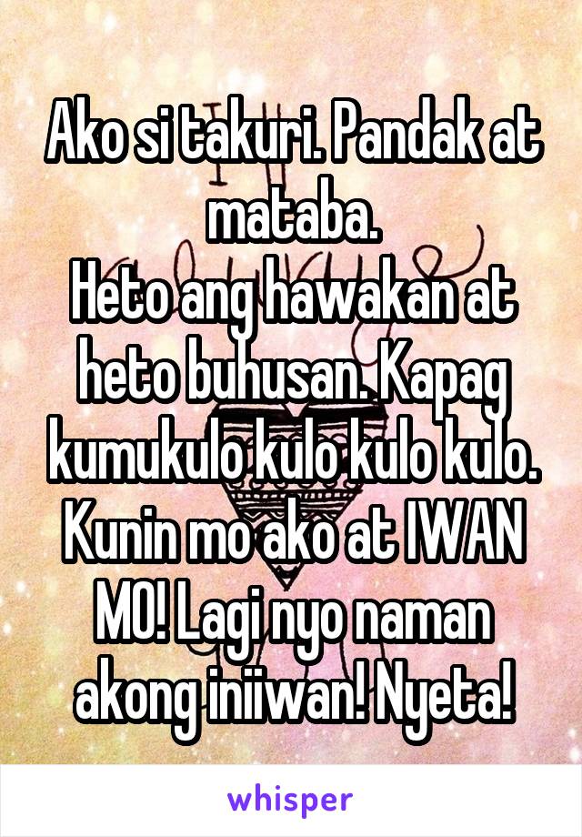 Ako si takuri. Pandak at mataba.
Heto ang hawakan at heto buhusan. Kapag kumukulo kulo kulo kulo. Kunin mo ako at IWAN MO! Lagi nyo naman akong iniiwan! Nyeta!