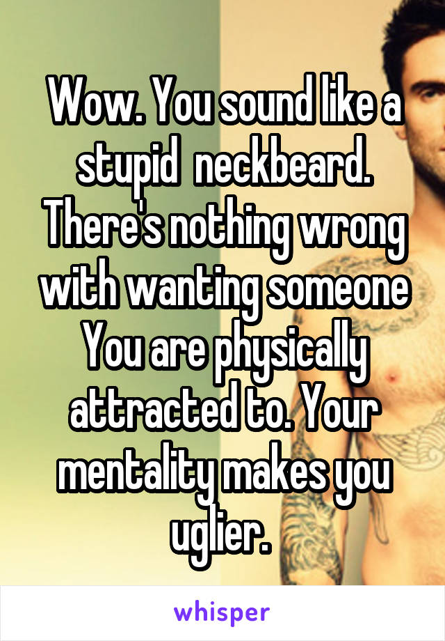 Wow. You sound like a stupid  neckbeard. There's nothing wrong with wanting someone You are physically attracted to. Your mentality makes you uglier. 
