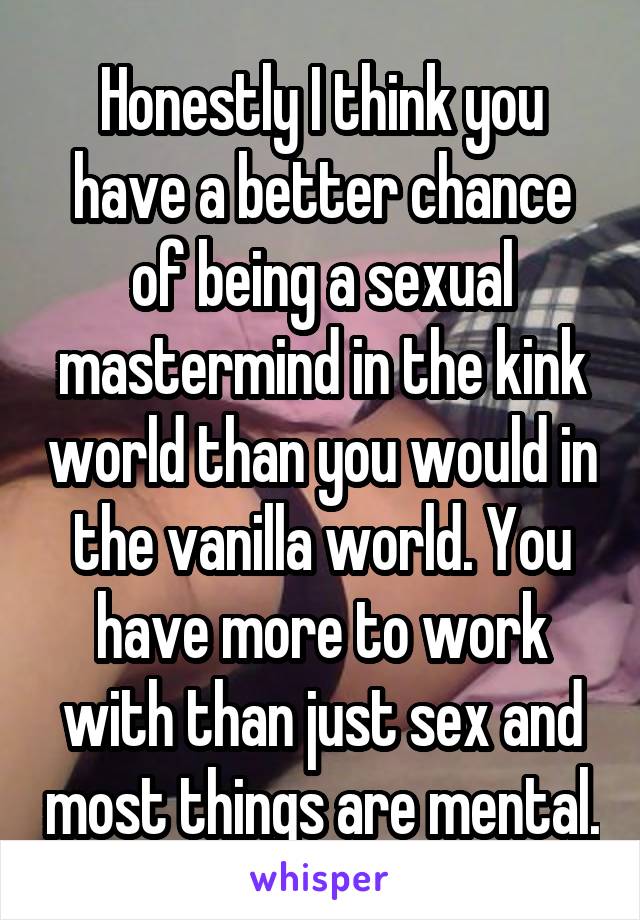 Honestly I think you have a better chance of being a sexual mastermind in the kink world than you would in the vanilla world. You have more to work with than just sex and most things are mental.