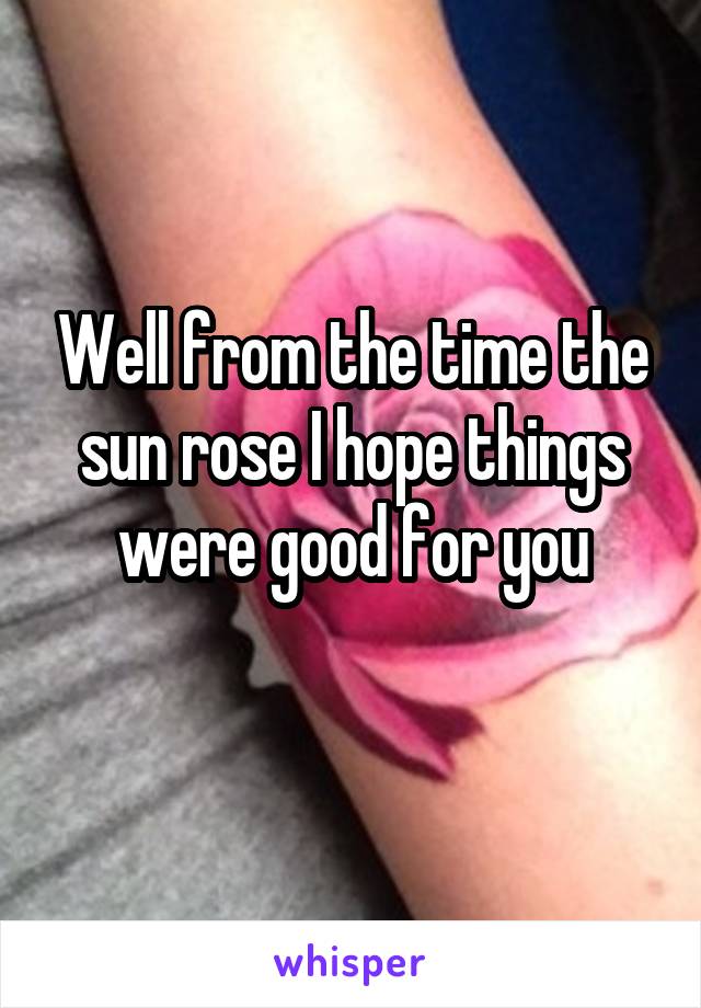 Well from the time the sun rose I hope things were good for you
